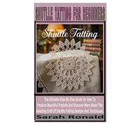SHUTTLE TATTING FOR BEGINNERS: The Ultimate Step By Step Guide On How To Produce Beautiful Project And Discover More About Amazing Craft Of Shuttle Tatting Designs And Techniques.