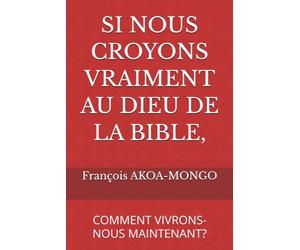 SI NOUS CROYONS VRAIMENT AU DIEU DE LA BIBLE,: COMMENT VIVRONS-NOUS MAINTENANT?