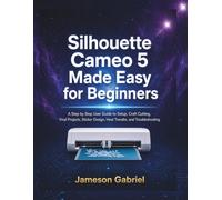 Silhouette Cameo 5 Made Easy for Beginners: A Step by Step User Guide to Setup, Craft Cutting, Vinyl Projects, Sticker Design, Heat Transfer, and Troubleshooting