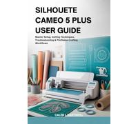 SILHOUETTE CAMEO 5 PLUS USER GUIDE: Master Setup, Cutting Techniques, Troubleshooting & Profitable Crafting Workflows