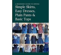Simple Skirts,Easy Dresses, Plain Pants And Basic Bodices: A Beginner’s Guide To Sewing