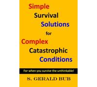 SIMPLE SURVIVAL SOLUTIONS for COMPLEX CATASTROPIC CONDITIONS: FOR WHEN YOU SURVIVE THE UNTHINKABLE