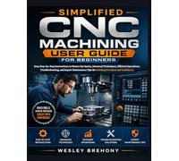 Simplified CNC Machining User Guide for Beginners: Easy Step-by-Step Instructions to Master the Basics, Advanced Techniques, Efficient Operations, ... Tips for Building Precision and Confidence