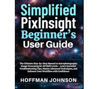 Simplified PixInsight Beginner's User Guide: The Ultimate Step-by-Step Manual to Astrophotography Image Processing for All Skill Levels - Learn ... and Enhance Your Workflow with Confidence