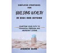 Simplified Strategies For Building Wealth In 2024 And Beyond: Charting Your Path To Financial Freedom And Abundant Living (Business, Wealth And Investment)