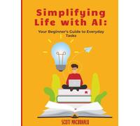 Simplifying Life with AI: Your Beginner’s Guide to Everyday Tasks: How to Use Everyday AI Tools to Save Time, Get Organized, and Boost Productivity