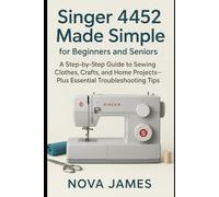 Singer 4452 Made Simple for Beginners and Seniors: A Step-by-Step Guide to Sewing Clothes, Crafts, and Home Projects-Plus Essential Troubleshooting Tips