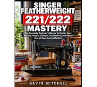 Singer Featherweight 221/222 Mastery: The Complete Beginner’s Manual to Set Up, Sew, Restore, Repair, Maintain, Troubleshoot, and Master Your Vintage Sewing Machine