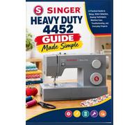 Singer Heavy Duty 4452 Guide Made Simple: A Practical Guide to Setup, Stitch Selection, Sewing Techniques, Machine Care, Troubleshooting, and Everyday Projects