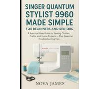 Singer Quantum Stylist 9960 Made Simple for Beginners and Seniors: A Practical User Guide to Sewing Clothes, Crafts, and Home Projects - Plus Essential Troubleshooting Tips