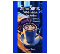 SIP AND SAVOR 300+ IRRESISTIBLE COFFEE RECIPES: EXPERIENCE THE JOY OF COFFEE: FROM SUNRISE SIPS TO EVENING INDULGENCE