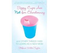 Sippy Cups Are Not for Chardonnay: And Other Things I Had to Learn as a New Mom