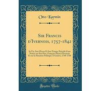 Sir Francis d'Ivernois, 1757-1842: Sa Vie, Son uvre Et Son Temps; Précédé d'une Notice sur Son Père, François-Henri d'Ivernois Et sur la Situation Politique Á Genève, 1748-1768 (Classic Reprint)