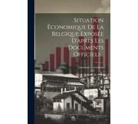 Situation Économique De La Belgique Exposée D'apres Les Documents Officiels...