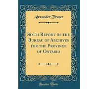 Sixth Report Of The Bureau Of Archives For The Province Of Ontario (Classic Reprint)