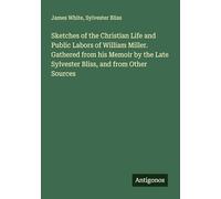 Sketches of the Christian Life and Public Labors of William Miller. Gathered from his Memoir by the Late Sylvester Bliss, and from Other Sources