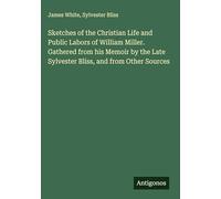 Sketches of the Christian Life and Public Labors of William Miller. Gathered from his Memoir by the Late Sylvester Bliss, and from Other Sources