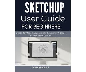 SKETCHUP USER GUIDE FOR BEGINNERS: Create 3D Models, Layouts, and Designs with Step-by-Step Visual Lessons