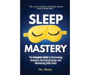 Sleep Mastery: The Complete Guide to Overcoming Insomnia, Increasing Energy, and Maximizing Daily Focus