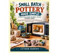 SMALL BATCH POTTERY MADE SIMPLE: A PRACTICAL GUIDE TO SMALL-SCALE CERAMIC FIRING: Learn Microwave Firing Approaches, Ceramic Crafting Skills, and Hands-On Clay Projects