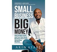 Small Business Big Money: How to Start, Grow, And Turn Your Small Business Into A Cash Generating Machine