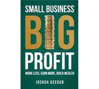Small Business, Big Profit: Work less, earn more, build wealth