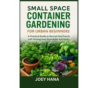 Small Space Container Gardening for Urban Beginners: A Practical Guide to Nourish Your Family with Homegrown Vegetables and Herbs