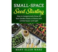 Small-Space Seed Starting: How To Inexpensively Grow All Your Garden Plants At Home With Limited Space And Light