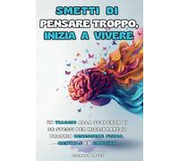 SMETTI DI PENSARE TROPPO, INIZIA A VIVERE: Un Viaggio alla Scoperta di Se Stessi per Migliorare il Proprio Benessere Fisico, Mentale ed Emotivo