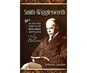 Smith Wigglesworth: The Man Who Walked in the Miraculous and Preached Only Believe
