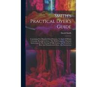 Smith's Practical Dyer's Guide: Containing Five Hundred Dyed Patterns, To Each Of Which A Genuine Receipt Is Given: The Work Comprises Practical Instr