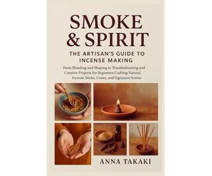 Smoke & Spirit: The Artisan’s Guide to Incense Making: From Blending and Shaping to Troubleshooting and Creative Projects for Beginners Crafting Natural Incense Sticks, Cones, and Signature Scents
