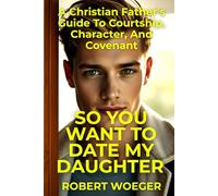 So You Want To Date My Daughter: A Christian Father’s Guide To Courtship, Character, And Covenant