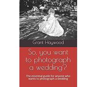 So, You Want To Photograph A Wedding?: The Essential Guide For Anyone Who Wants To Photograph A Wedding