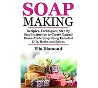 Soap Making: Recipies, Techniques, Step By Step Instruction To Create Natural Homemade Soap Using Essential Oils, Herbs And Spices