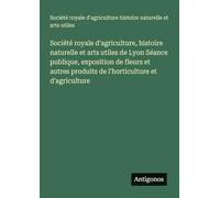 Société royale d'agriculture, histoire naturelle et arts utiles de Lyon Séance publique, exposition de fleurs et autres produits de l'horticulture et d'agriculture