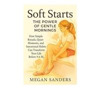 SOFT STARTS: THE POWER OF GENTLE MORNINGS: HOW SIMPLE RITUALS, QUIET MOMENTS, AND INTENTIONAL HABITS CAN TRANSFORM YOUR LIFE BEFORE 9 A.M