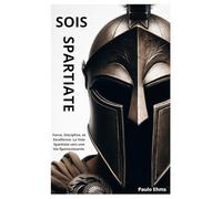 Sois Spartiate: Force, Discipline, et Excellence. La Voie Spartiate vers une Vie Épanouissante.