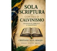 SOLA SCRIPTURA: CONTRA O CALVINISMO UM MANUAL BIBLICO EXEGETICO