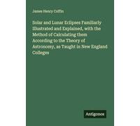 Solar and Lunar Eclipses Familiarly Illustrated and Explained, with the Method of Calculating them According to the Theory of Astronomy, as Taught in New England Colleges