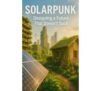 Solarpunk: Designing A Future That Doesnt Suck: Imagining Radical Resilience Through Decentralized Tech, Climate Adaptation, And Everyday Utopia