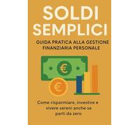 Soldi Semplici - Guida Pratica alla Gestione Finanziaria Personale: Come risparmiare, investire e vivere sereni anche se parti da zero
