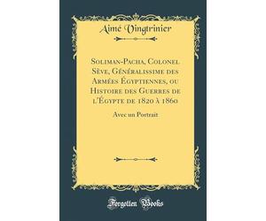 Soliman-Pacha, Colonel Sève, Généralissime Des Armées Égyptiennes, Ou Histoire Des Guerres de l'Égypte de 1820 À 1860: Avec Un Portrait (Classic Reprint)