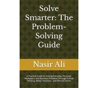 Solve Smarter: The Problem-Solving Guide: A Practical Guide to Solving Everyday, Personal, Workplace, and Business Problems Through Critical Thinking, Better Decisions, and Effective Action