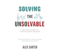 Solving the Unsolvable: Simple Solutions for Life's Toughest Problems: Practical Strategies to Tackle Challenges and Create Lasting Solutions