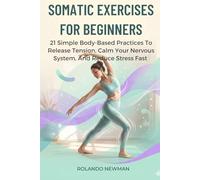 SOMATIC EXERCISES FOR BEGINNERS: 21 Simple Body-Based Practices To Release Tension, Calm Your Nervous System, And Reduce Stress Fast