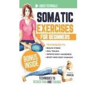 Somatic Exercises For Beginners: Techniques To Reduce Stress, Heal Trauma, Improve Body Awareness, And Boost Mind-Body Harmony In Just 15 Minutes A Day