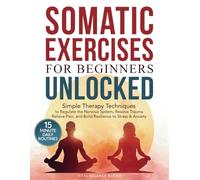 Somatic Exercises for Beginners Unlocked: Simple Therapy Techniques to Regulate the Nervous System, Resolve Trauma, Relieve Pain, and Build Resilience to Stress & Anxiety