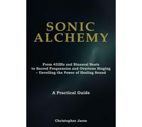 Sonic Alchemy: From 432Hz and Binaural Beats to Sacred Frequencies and Overtone Singing - Unveiling the Power of Healing Sound - A Practical Guide