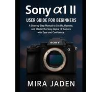 Sony α1 II User Guide for Beginners: A Step-by-Step Manual to Set Up, Operate, and Master the Sony Alpha 1 II Camera with Ease and Confidence
